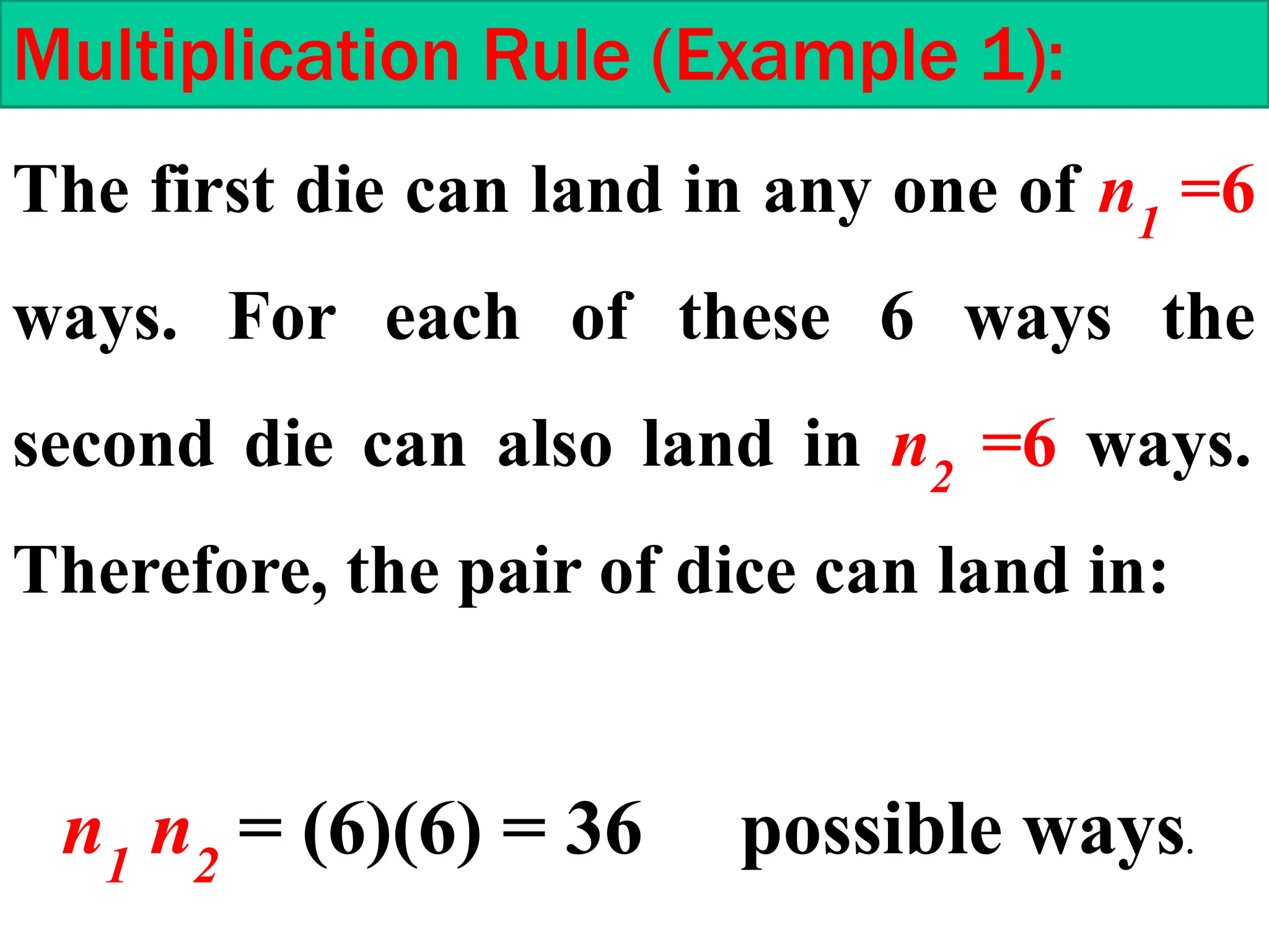 Multiplication Rule (Example 1):
The first die can land in any one of n1
=6
ways. For each of these 6 ways the
second die can also land in n2
=6 ways.
Therefore, the pair of dice can land in:
n1
n2
= (6)(6) = 36 possible ways.
 