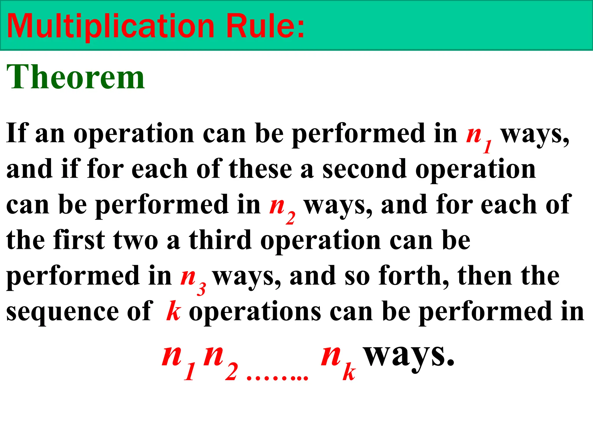 Multiplication Rule:
If an operation can be performed in n1
ways,
and if for each of these a second operation
can be performed in n2
ways, and for each of
the first two a third operation can be
performed in n3
ways, and so forth, then the
sequence of k operations can be performed in
n1
n2 ……..
nk
ways.
Theorem
 