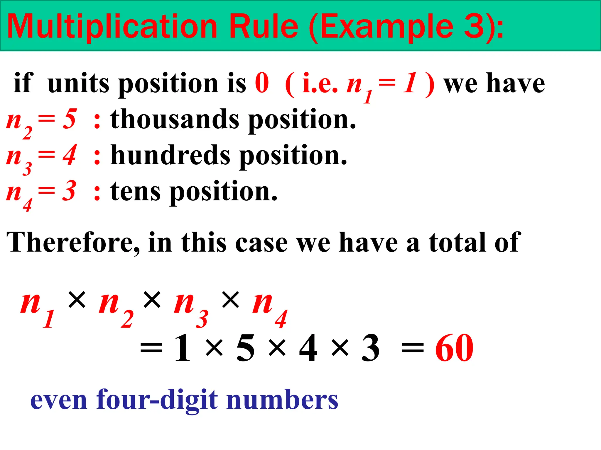 Multiplication Rule (Example 3):
if units position is 0 ( i.e. n1
= 1 ) we have
n2
= 5 : thousands position.
n3
= 4 : hundreds position.
n4
= 3 : tens position.
Therefore, in this case we have a total of
n1
× n2
× n3
× n4
= 1 × 5 × 4 × 3 = 60
even four-digit numbers
 