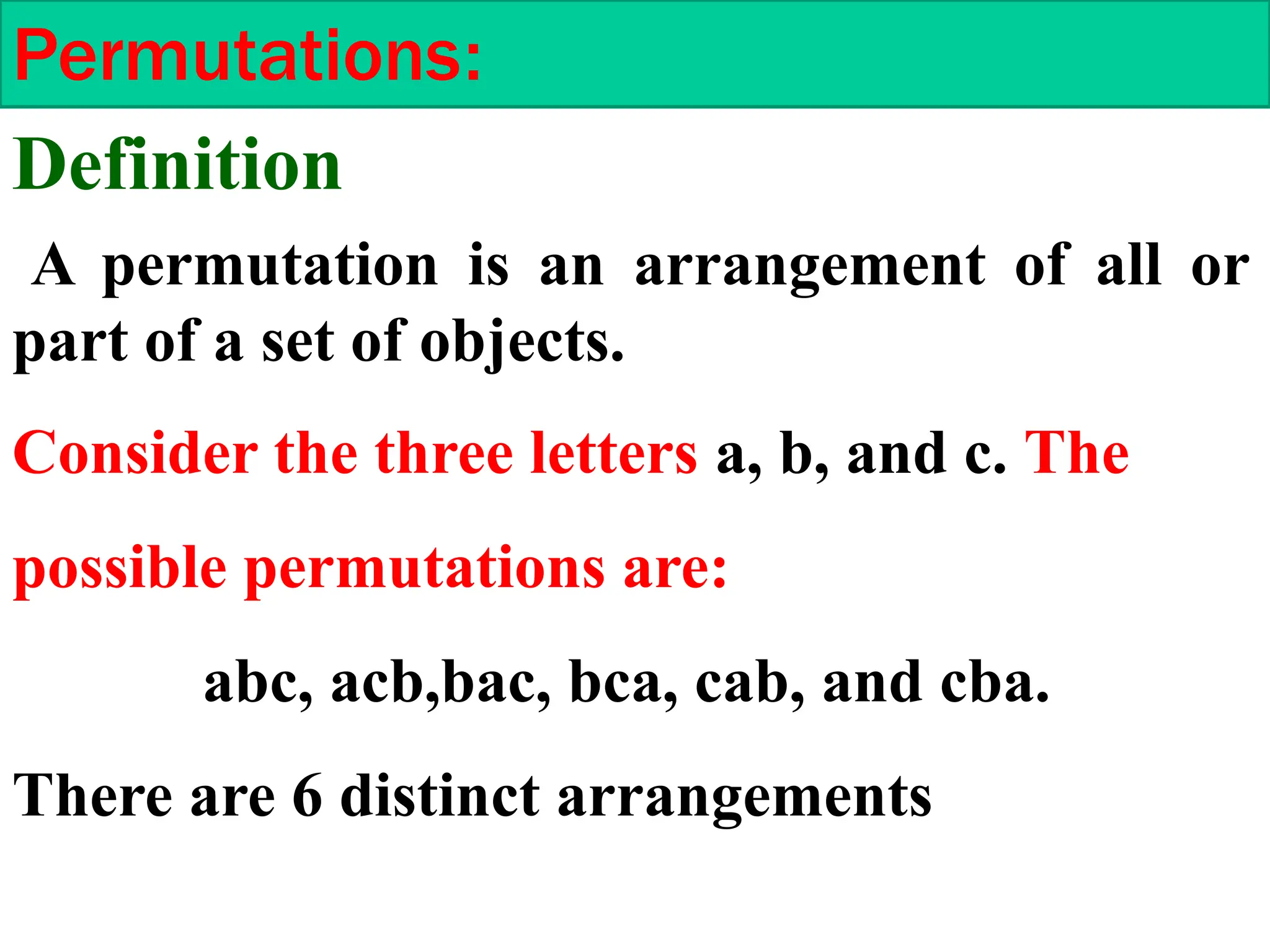 Permutations:
A permutation is an arrangement of all or
part of a set of objects.
Consider the three letters a, b, and c. The
possible permutations are:
abc, acb,bac, bca, cab, and cba.
There are 6 distinct arrangements
Definition
 