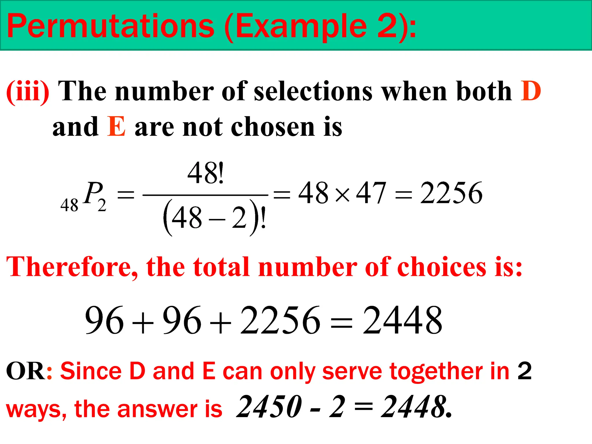 Permutations (Example 2):
(iii) The number of selections when both D
and E are not chosen is
Therefore, the total number of choices is:
OR: Since D and E can only serve together in 2
ways, the answer is 2450 - 2 = 2448.
 