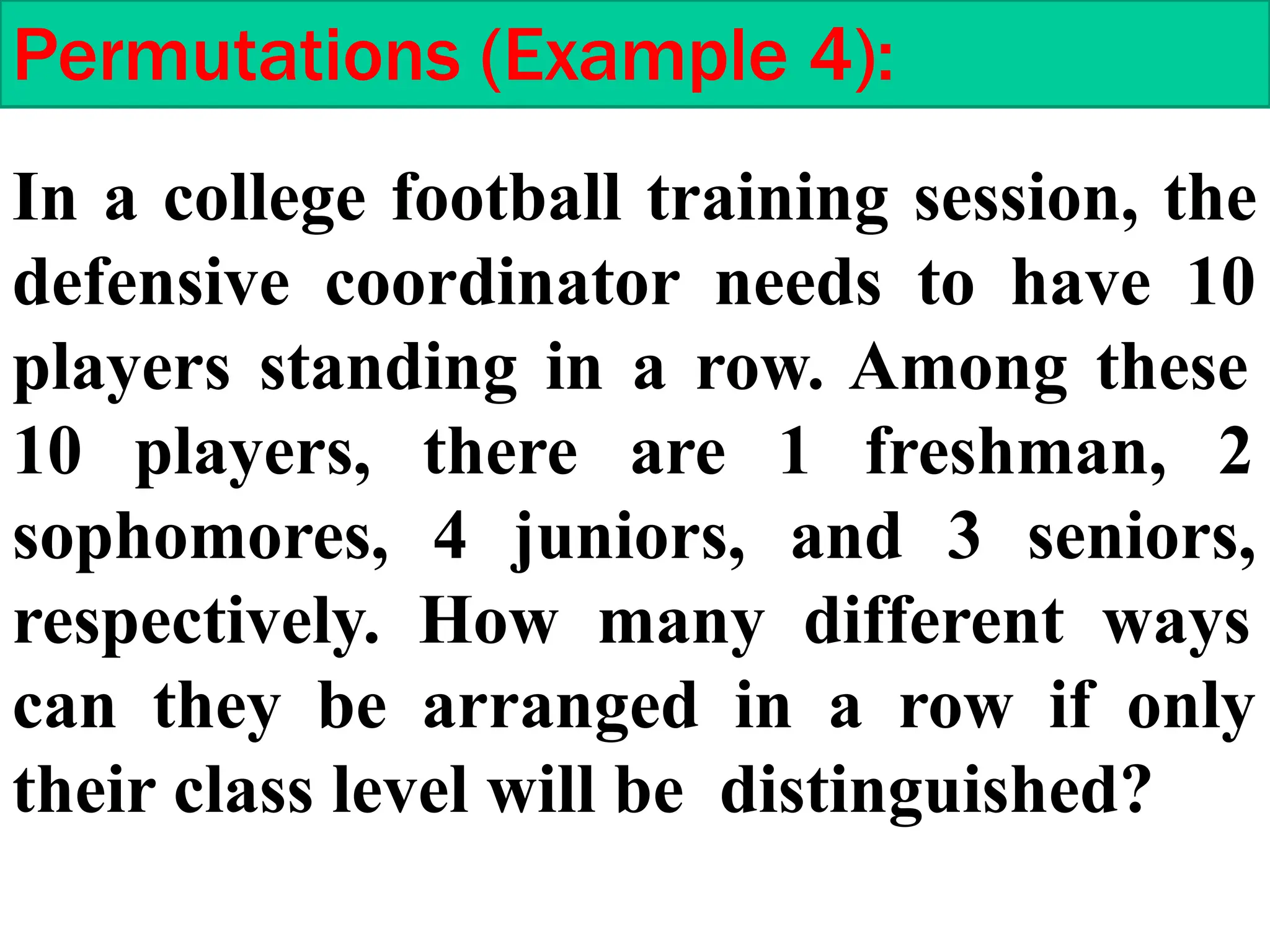 Permutations (Example 4):
In a college football training session, the
defensive coordinator needs to have 10
players standing in a row. Among these
10 players, there are 1 freshman, 2
sophomores, 4 juniors, and 3 seniors,
respectively. How many different ways
can they be arranged in a row if only
their class level will be distinguished?
 