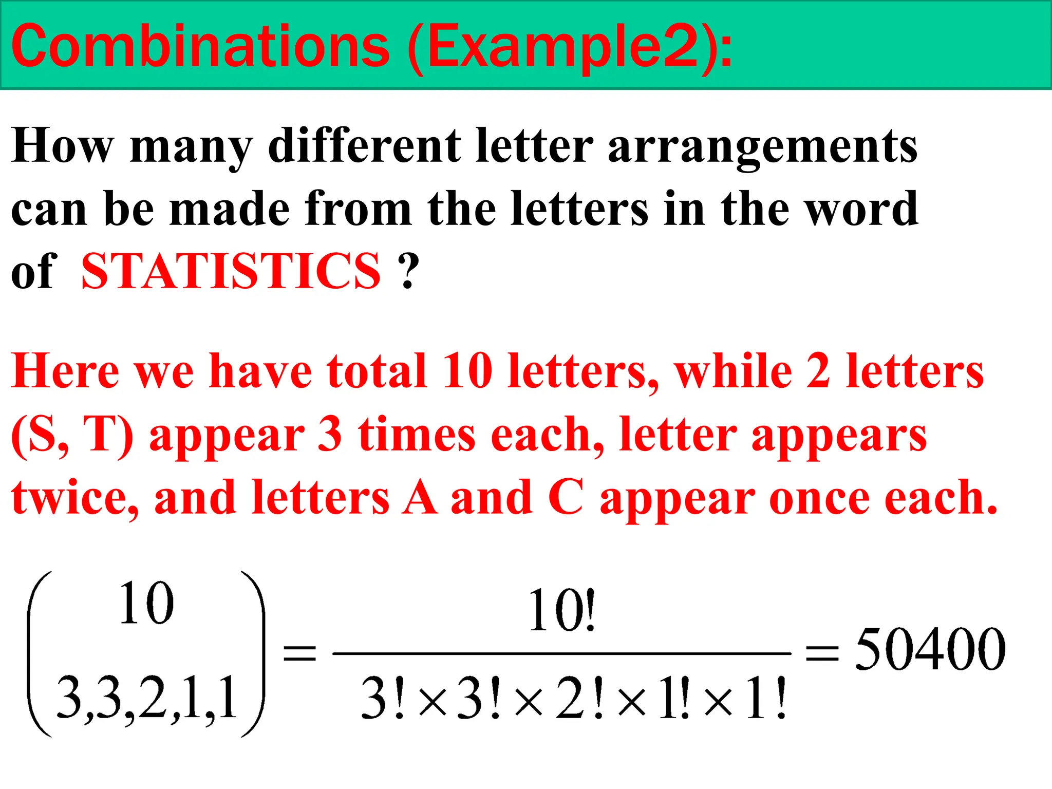 How many different letter arrangements
can be made from the letters in the word
of STATISTICS ?
Combinations (Example2):
Here we have total 10 letters, while 2 letters
(S, T) appear 3 times each, letter appears
twice, and letters A and C appear once each.
 