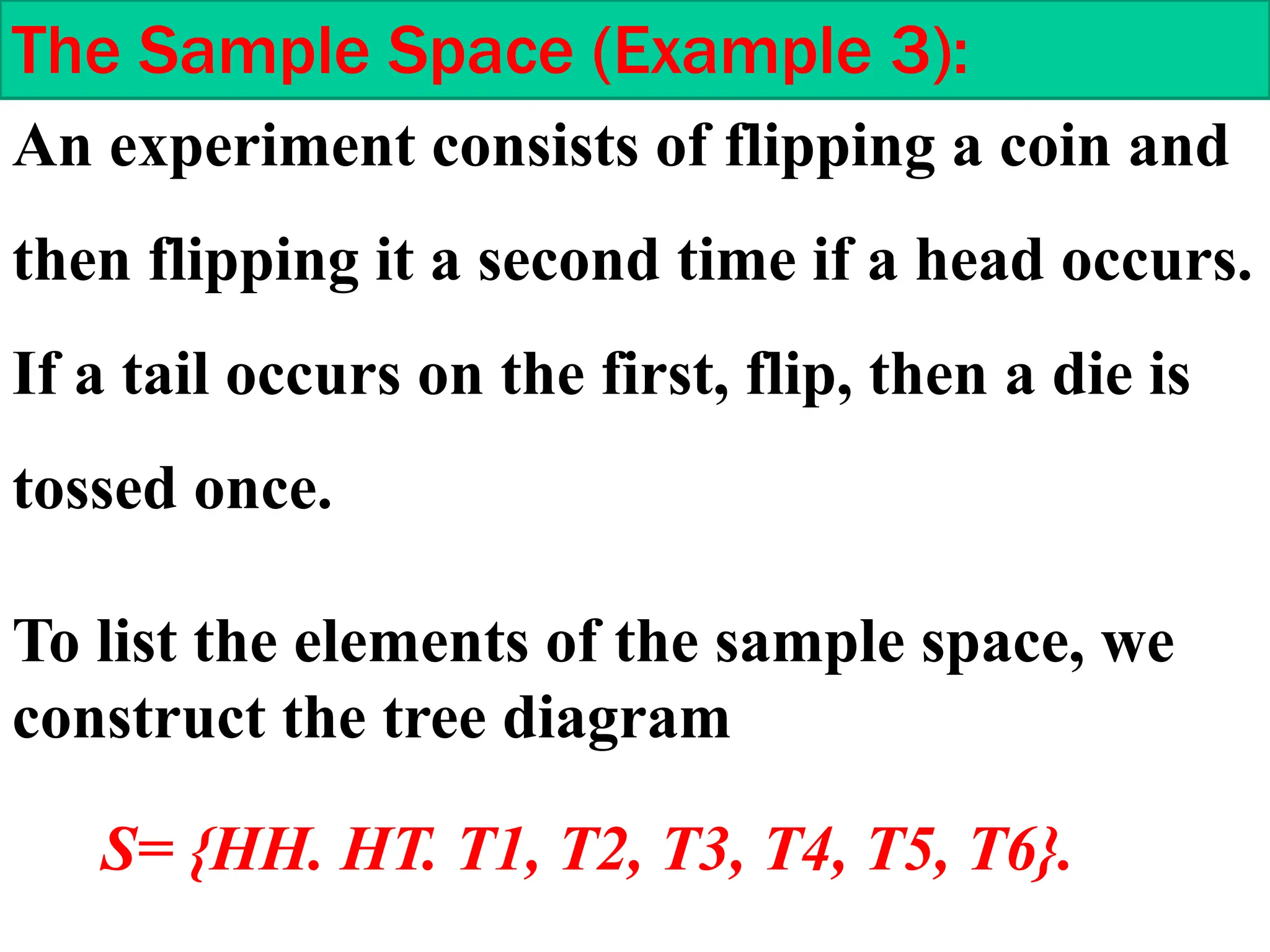An experiment consists of flipping a coin and
then flipping it a second time if a head occurs.
If a tail occurs on the first, flip, then a die is
tossed once.
The Sample Space (Example 3):
To list the elements of the sample space, we
construct the tree diagram
S= {HH. HT. T1, T2, T3, T4, T5, T6}.
 