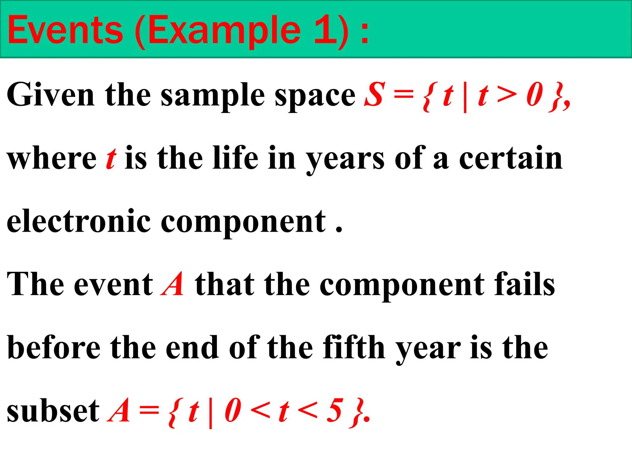 Given the sample space S = { t | t > 0 },
where t is the life in years of a certain
electronic component .
The event A that the component fails
before the end of the fifth year is the
subset A = { t | 0 < t < 5 }.
Events (Example 1) :
 