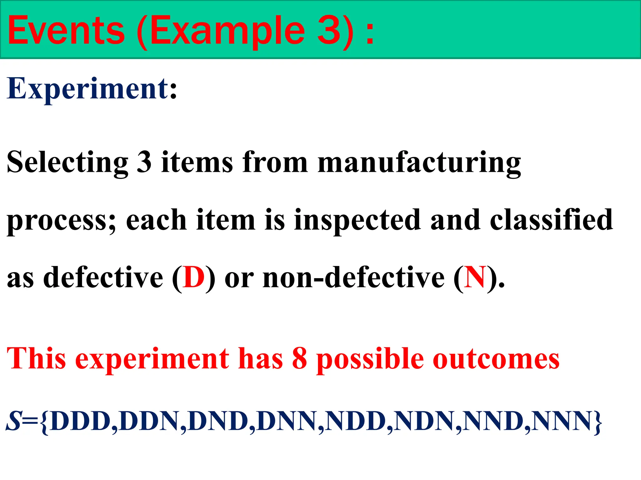 Experiment:
Selecting 3 items from manufacturing
process; each item is inspected and classified
as defective (D) or non-defective (N).
Events (Example 3) :
S={DDD,DDN,DND,DNN,NDD,NDN,NND,NNN}
This experiment has 8 possible outcomes
 