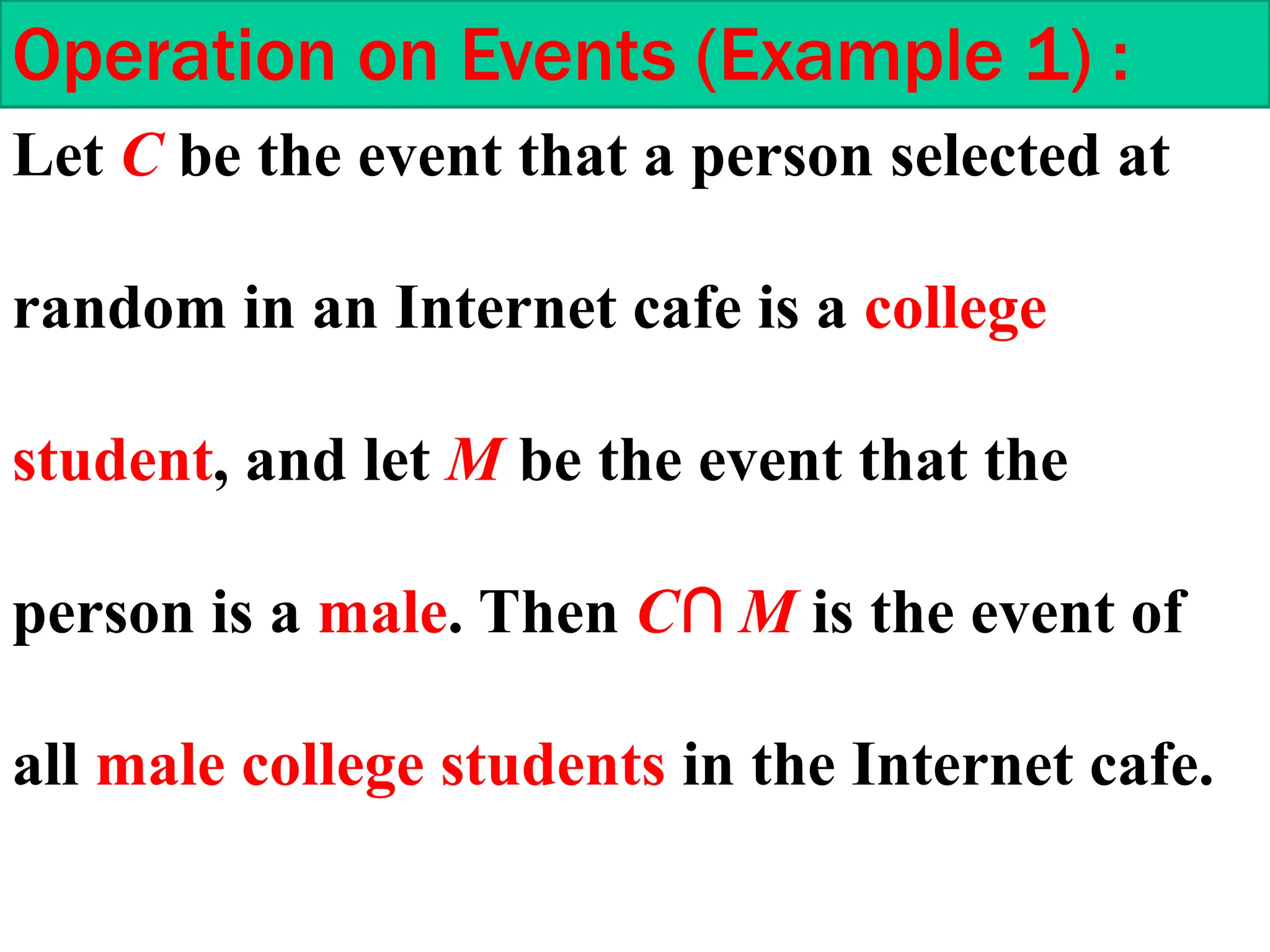 Operation on Events (Example 1) :
Let C be the event that a person selected at
random in an Internet cafe is a college
student, and let M be the event that the
person is a male. Then C∩ M is the event of
all male college students in the Internet cafe.
 
