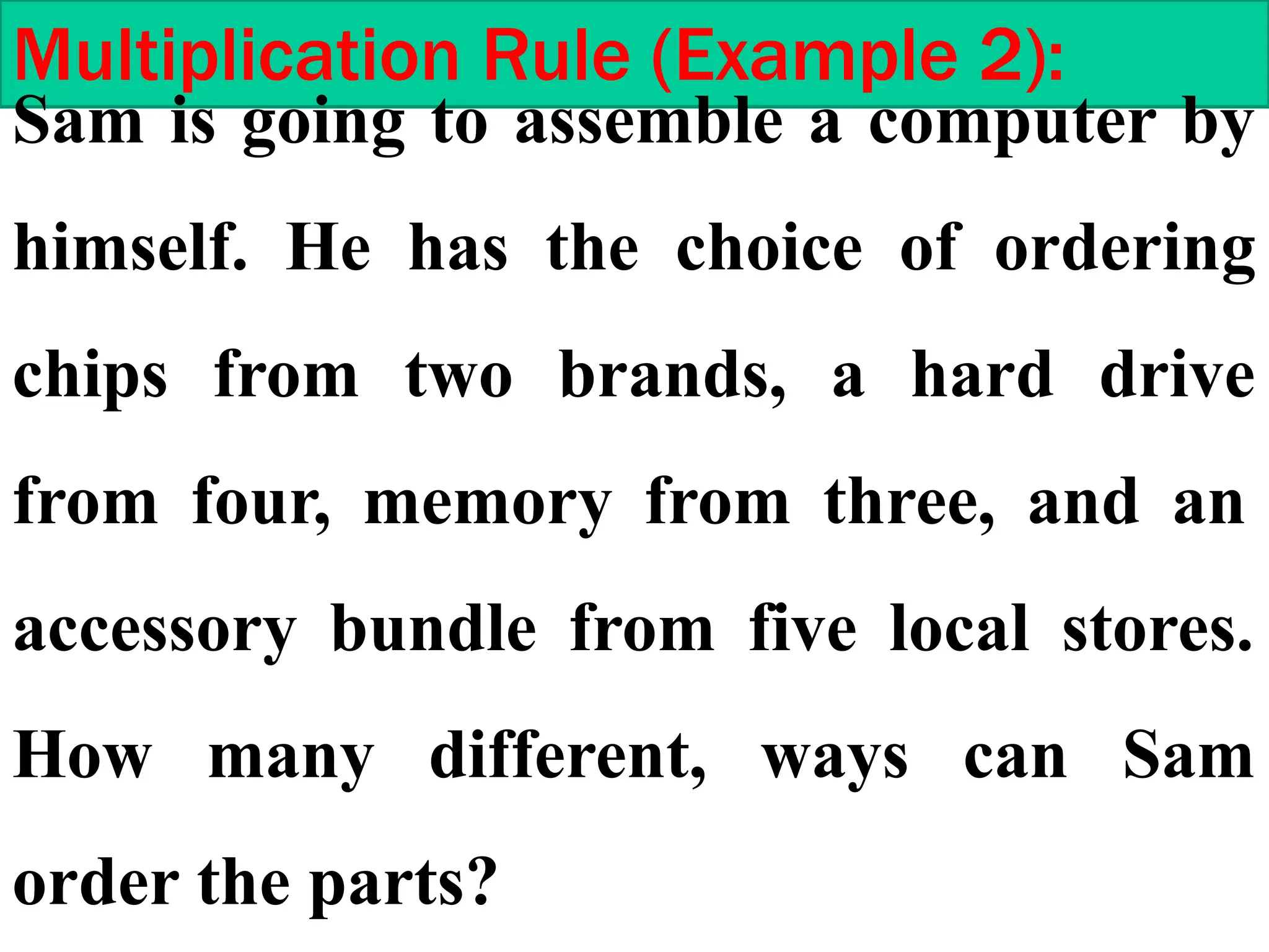 Multiplication Rule (Example 2):
Sam is going to assemble a computer by
himself. He has the choice of ordering
chips from two brands, a hard drive
from four, memory from three, and an
accessory bundle from five local stores.
How many different, ways can Sam
order the parts?
 