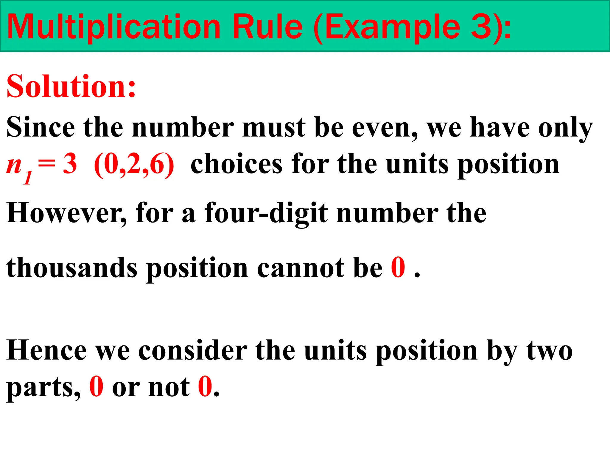 Multiplication Rule (Example 3):
Since the number must be even, we have only
n1
= 3 (0,2,6) choices for the units position
Hence we consider the units position by two
parts, 0 or not 0.
However, for a four-digit number the
thousands position cannot be 0 .
Solution:
 