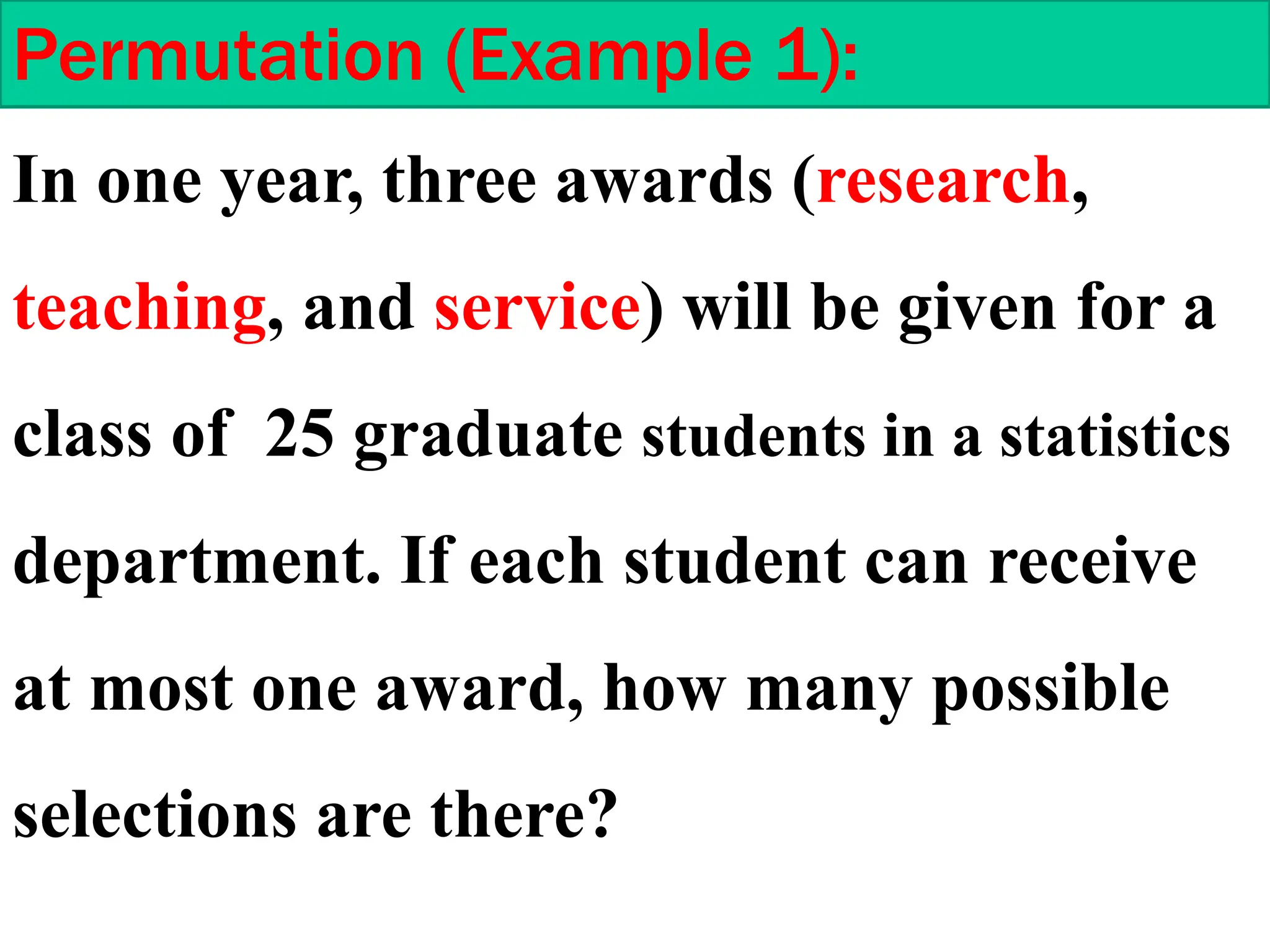 Permutation (Example 1):
In one year, three awards (research,
teaching, and service) will be given for a
class of 25 graduate students in a statistics
department. If each student can receive
at most one award, how many possible
selections are there?
 