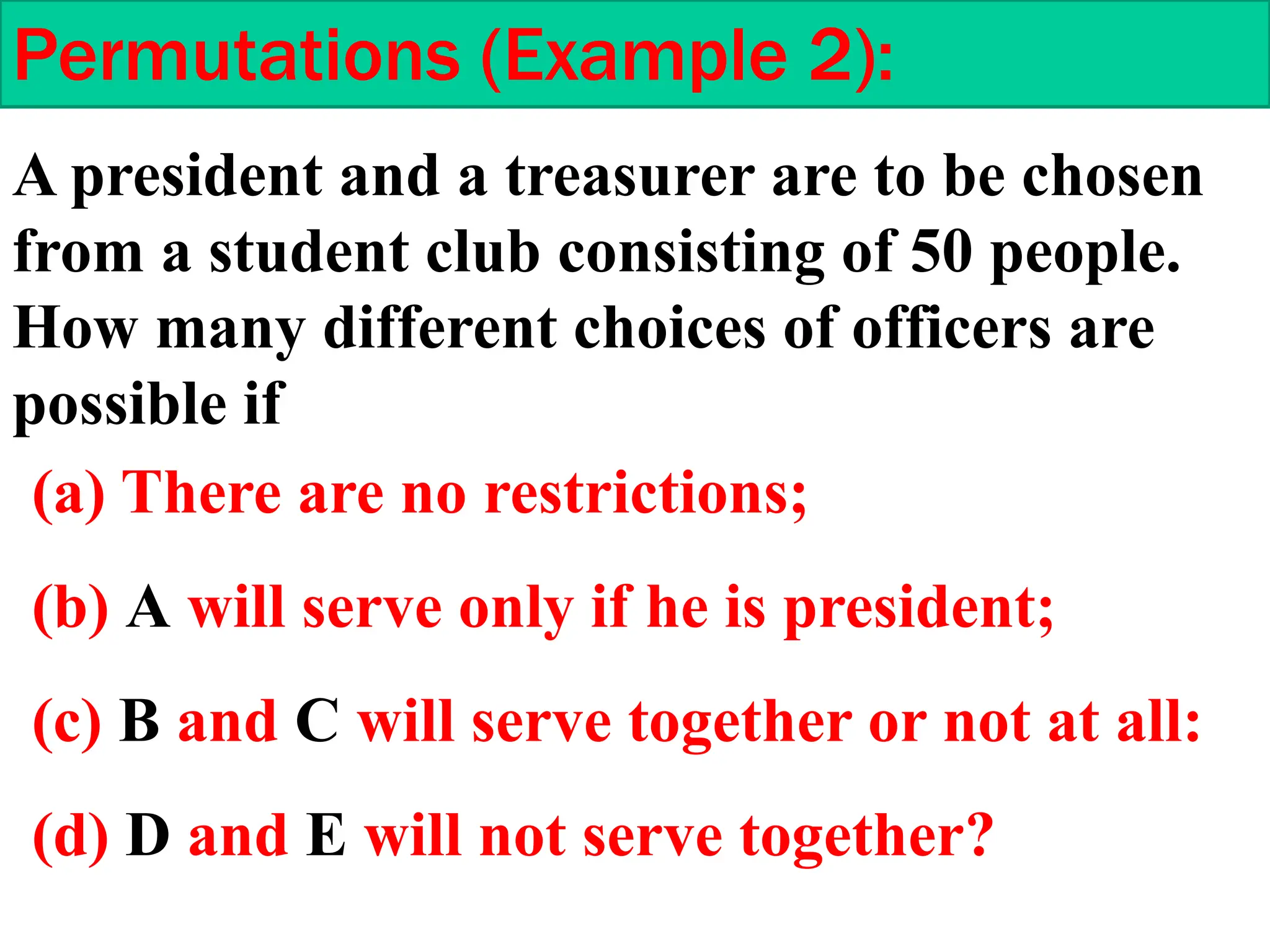 Permutations (Example 2):
A president and a treasurer are to be chosen
from a student club consisting of 50 people.
How many different choices of officers are
possible if
(a) There are no restrictions;
(b) A will serve only if he is president;
(c) B and C will serve together or not at all:
(d) D and E will not serve together?
 