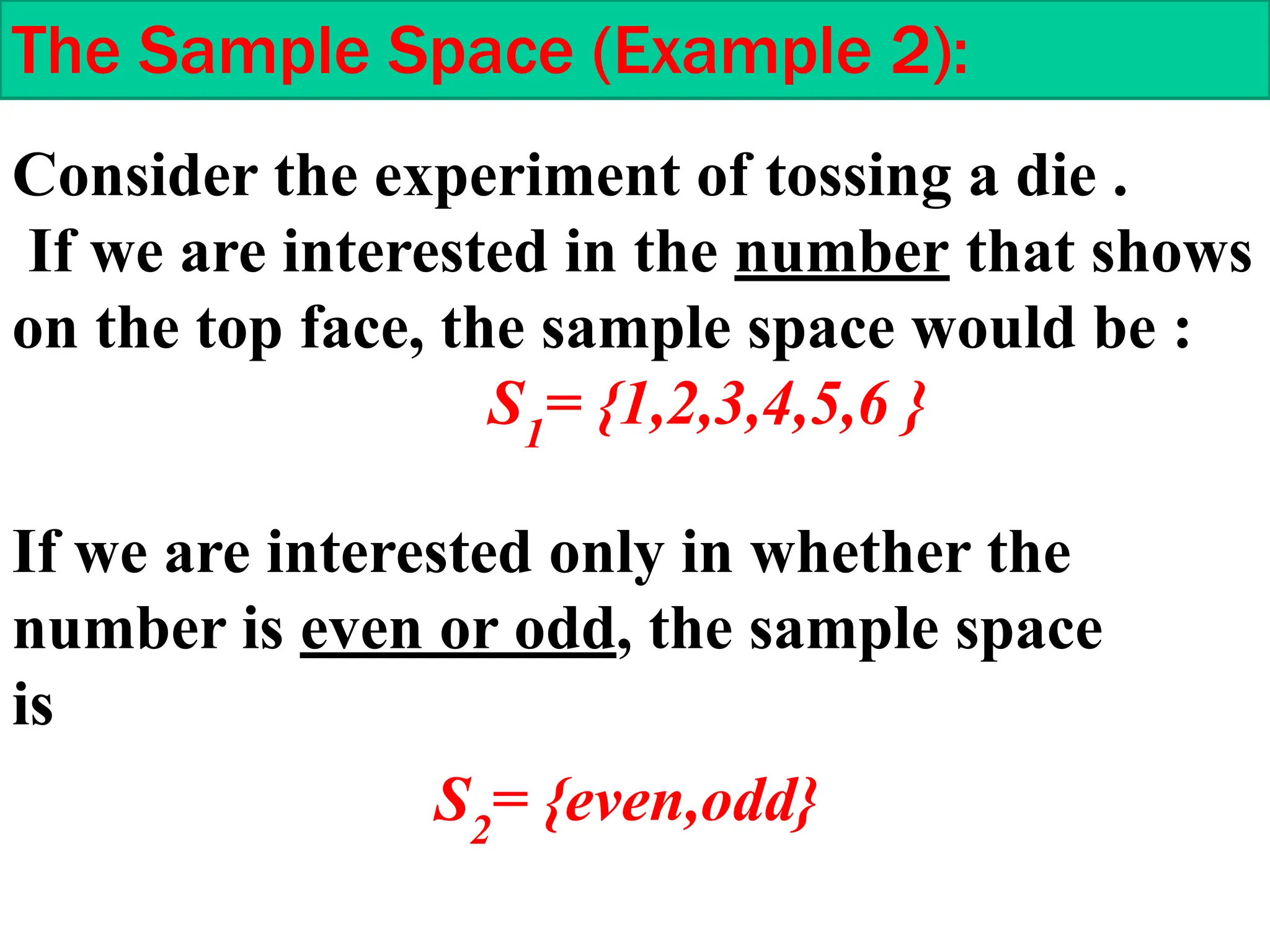Consider the experiment of tossing a die .
If we are interested in the number that shows
on the top face, the sample space would be :
S1
= {1,2,3,4,5,6 }
The Sample Space (Example 2):
S2
= {even,odd}
If we are interested only in whether the
number is even or odd, the sample space
is
 