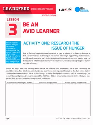 STUDENT EDITION
33
BE AN
AVID LEARNER
ACTIVITY ONE: RESEARCH THE 		
				
One of the most important things you can do to grow as a leader is to always be learning. In
fact, David Novak says that “being an avid learner is the single biggest thing that separates a
good leader from a great one.” Having a passion and a desire to learn more about a topic can
fuel your own determination and inspire those around you! Let’s use this principle to explore
the topic of hunger.
Hunger is a bigger issue than you may realize. People are suffering from hunger every day in your community and
around the world. Take time to research hunger and record your most important findings on the chart below. Explore
a variety of sources to discover the facts about hunger in the local and global community and the impact hunger has
on individuals and groups. (Be sure to explore USA TODAY’s e-Edition for current events and stories relating to hun-
ger and what groups of people are doing to make a difference.)
LESSON
Page 1 © 2013 USA TODAY, a division of Gannett Co., Inc.
You will begin to
explore how you
can make a
difference by
understanding the
issue of hunger and
why it exists,
finding out who is
fighting hunger
and identifying how
they are fighting it.
Who suffers from hunger? Where? Why does hunger exist? Who is fighting hunger? How?
				 ISSUE OF HUNGER
 