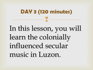 
In this lesson, you willIn this lesson, you will
learn the coloniallylearn the colonially
influenced secularinfluenced secular
music in Luzon.music in Luzon.
DAY 3 (120 minutes)
 