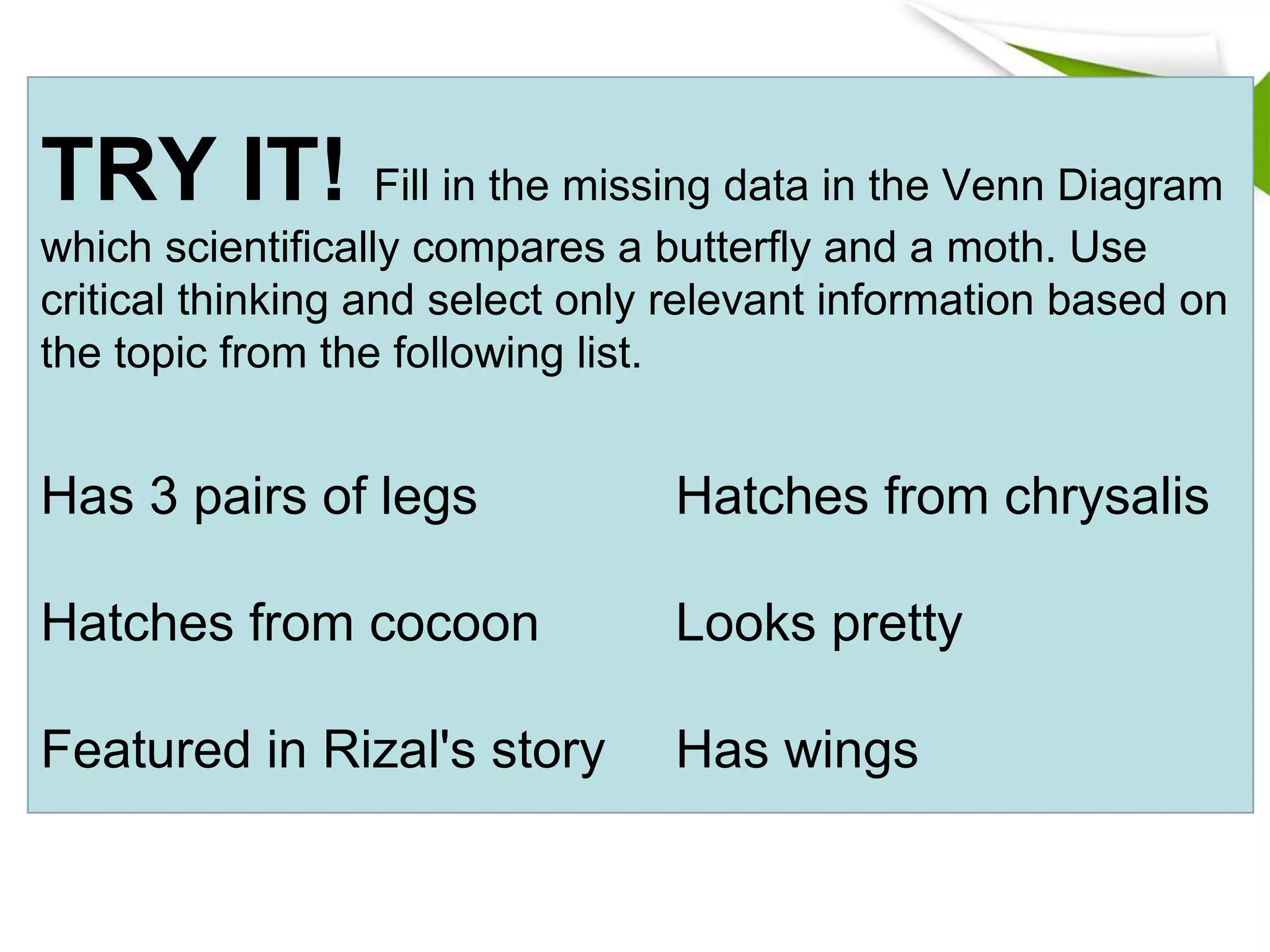TRY IT! Fill in the missing data in the Venn Diagram
which scientifically compares a butterfly and a moth. Use
critical thinking and select only relevant information based on
the topic from the following list.
Has 3 pairs of legs Hatches from chrysalis
Hatches from cocoon Looks pretty
Featured in Rizal's story Has wings
 
