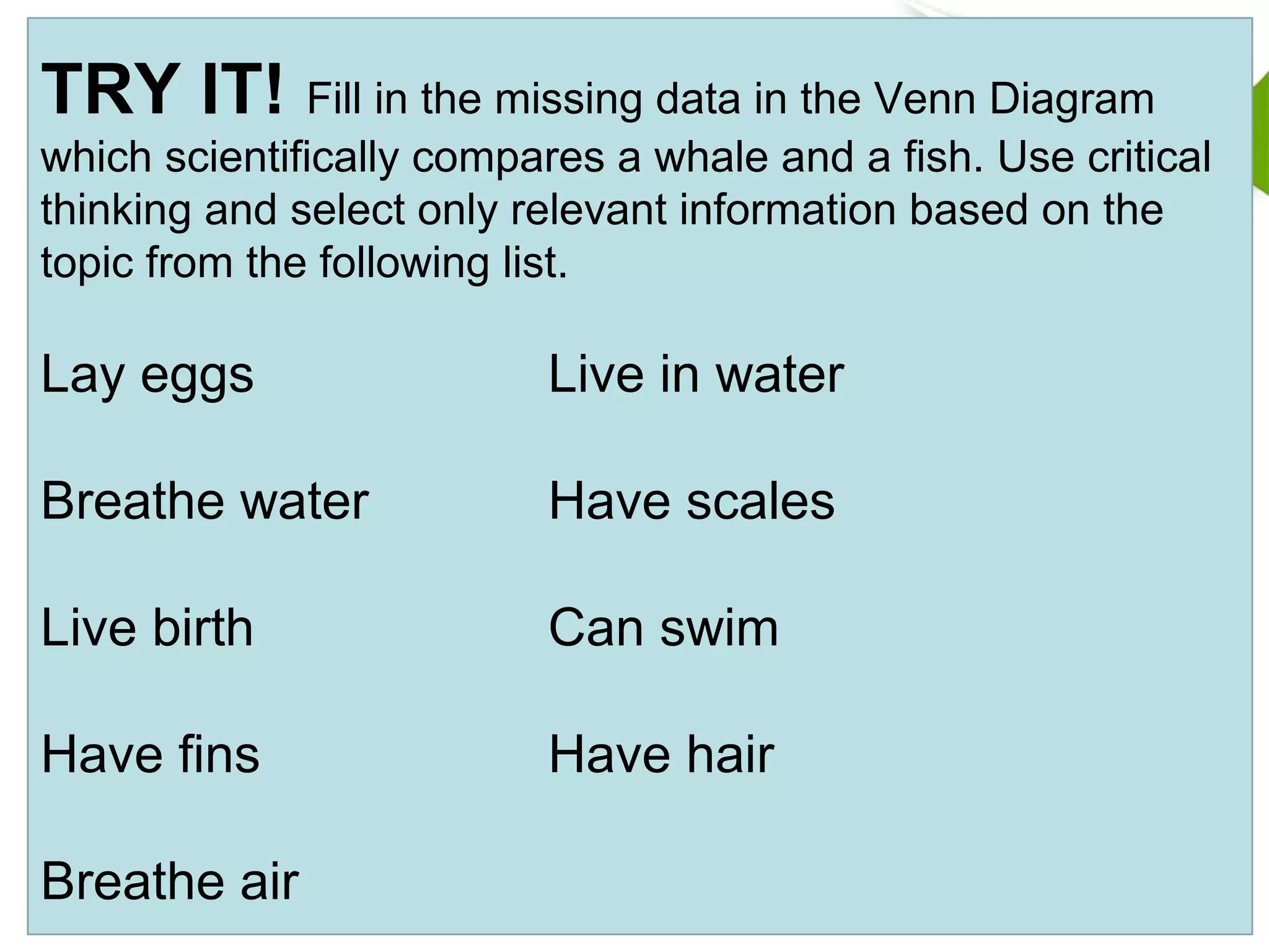 TRY IT! Fill in the missing data in the Venn Diagram
which scientifically compares a whale and a fish. Use critical
thinking and select only relevant information based on the
topic from the following list.
Lay eggs Live in water
Breathe water Have scales
Live birth Can swim
Have fins Have hair
Breathe air
 