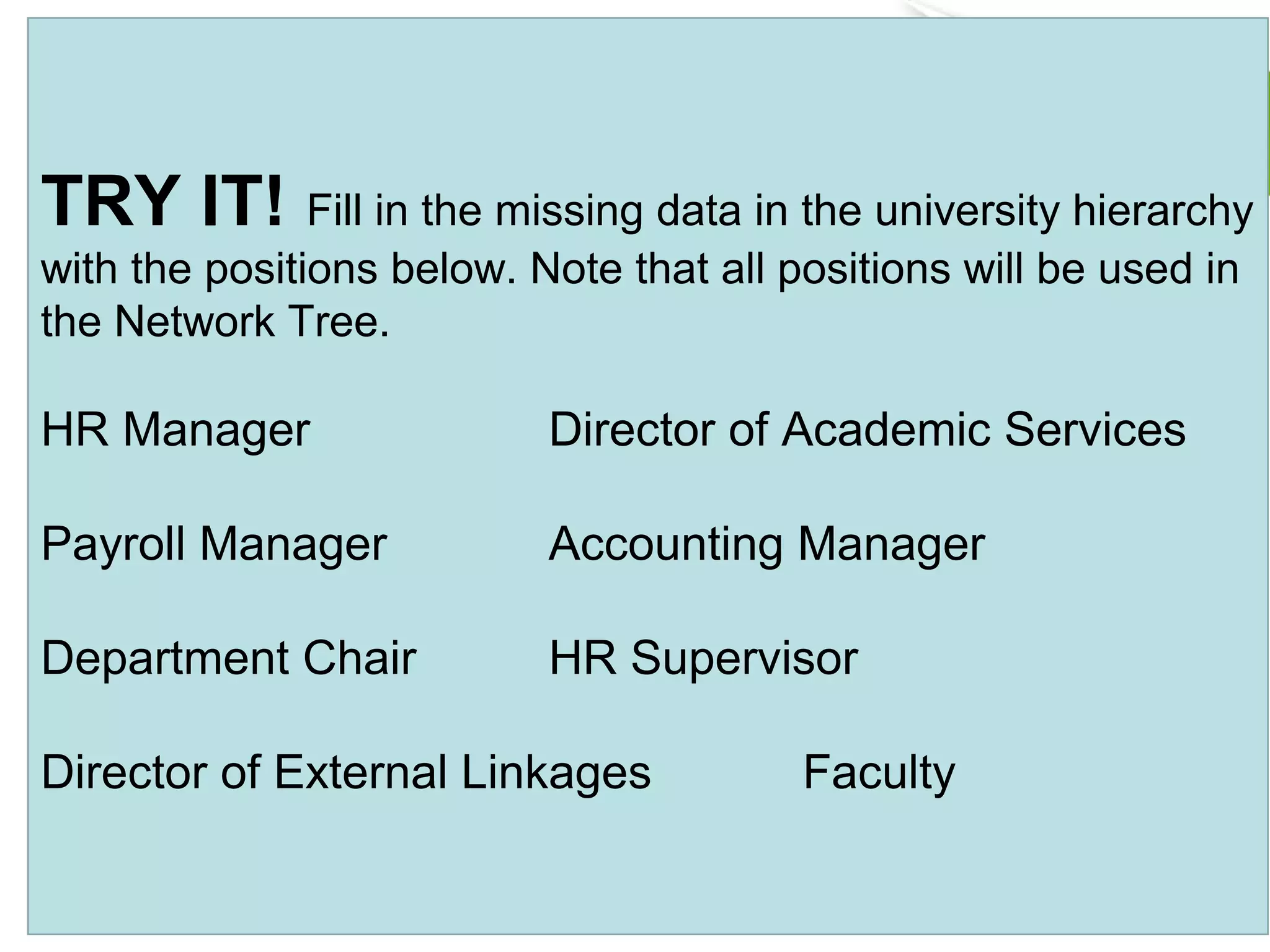 TRY IT! Fill in the missing data in the university hierarchy
with the positions below. Note that all positions will be used in
the Network Tree.
HR Manager Director of Academic Services
Payroll Manager Accounting Manager
Department Chair HR Supervisor
Director of External Linkages Faculty
 