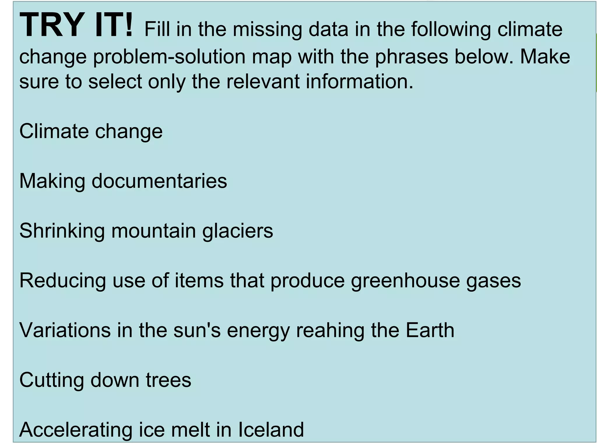 TRY IT! Fill in the missing data in the following climate
change problem-solution map with the phrases below. Make
sure to select only the relevant information.
Climate change
Making documentaries
Shrinking mountain glaciers
Reducing use of items that produce greenhouse gases
Variations in the sun's energy reahing the Earth
Cutting down trees
Accelerating ice melt in Iceland
 