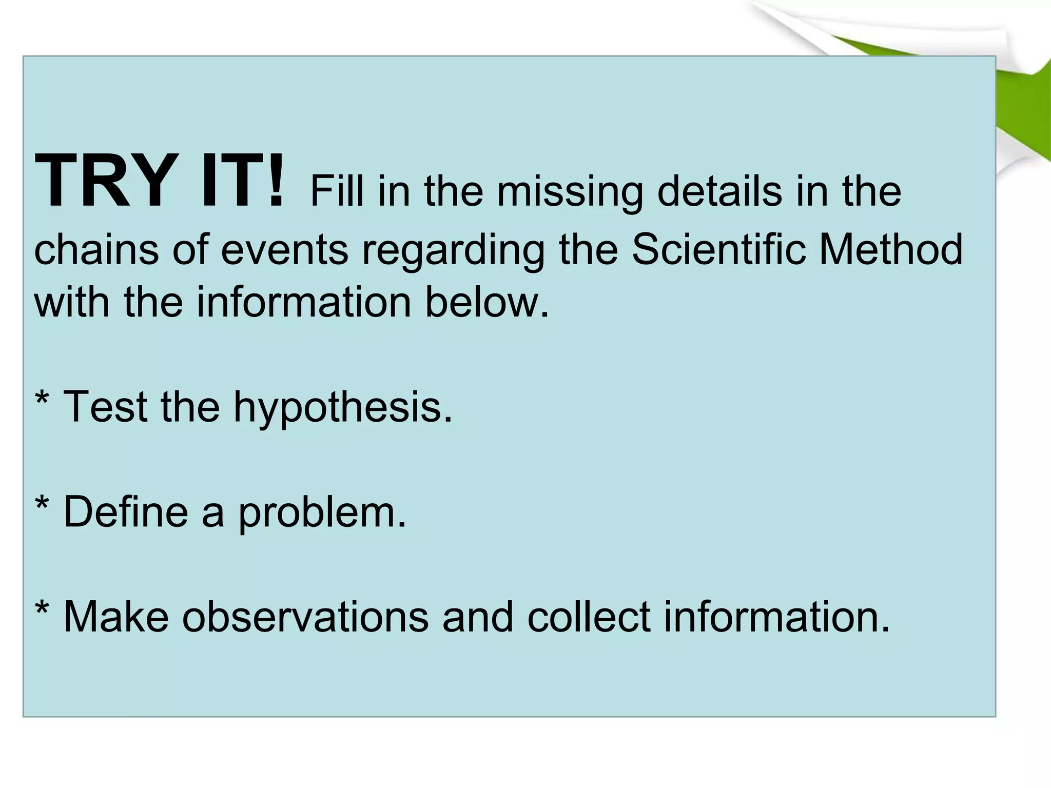 TRY IT! Fill in the missing details in the
chains of events regarding the Scientific Method
with the information below.
* Test the hypothesis.
* Define a problem.
* Make observations and collect information.
 