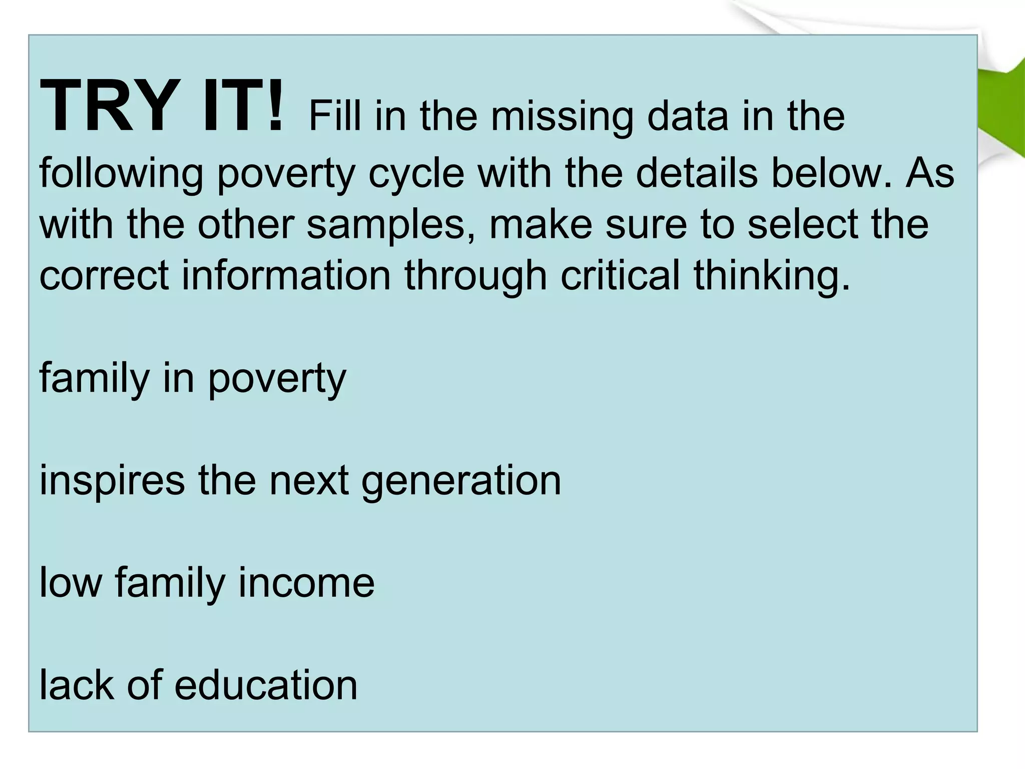 TRY IT! Fill in the missing data in the
following poverty cycle with the details below. As
with the other samples, make sure to select the
correct information through critical thinking.
family in poverty
inspires the next generation
low family income
lack of education
 