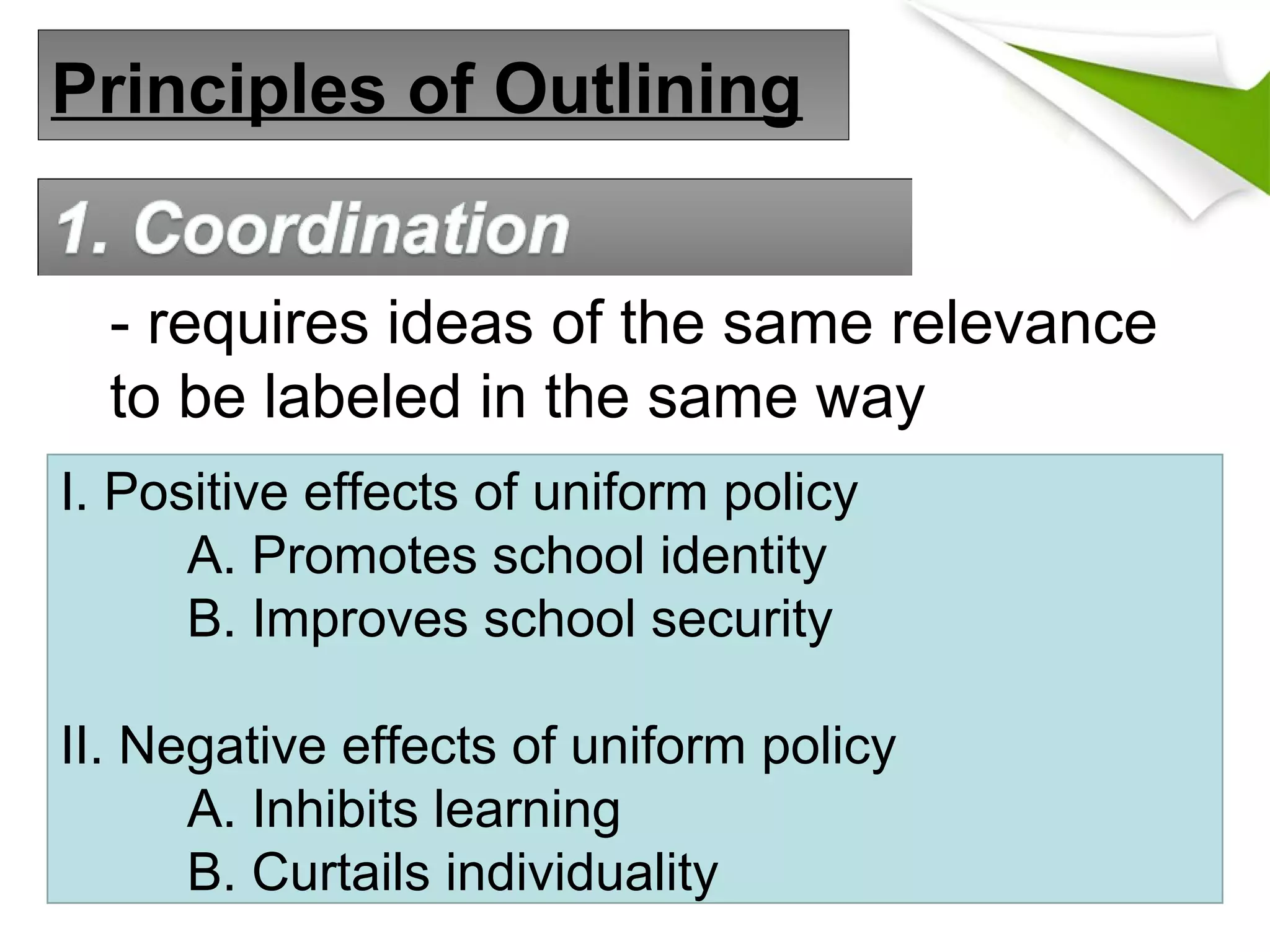 Principles of Outlining
- requires ideas of the same relevance
to be labeled in the same way
I. Positive effects of uniform policy
A. Promotes school identity
B. Improves school security
II. Negative effects of uniform policy
A. Inhibits learning
B. Curtails individuality
 