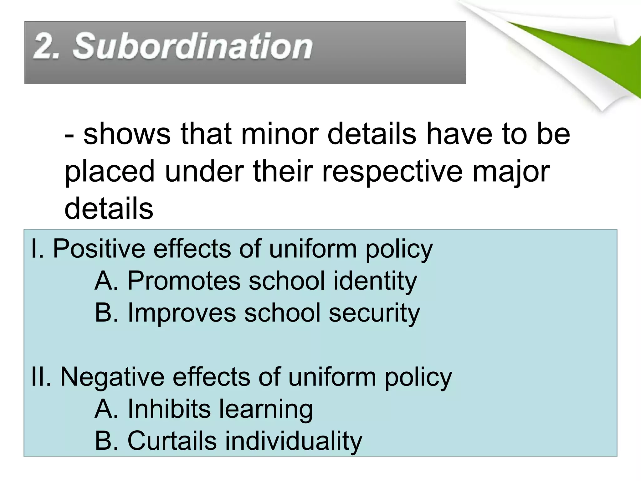 - shows that minor details have to be
placed under their respective major
details
I. Positive effects of uniform policy
A. Promotes school identity
B. Improves school security
II. Negative effects of uniform policy
A. Inhibits learning
B. Curtails individuality
 