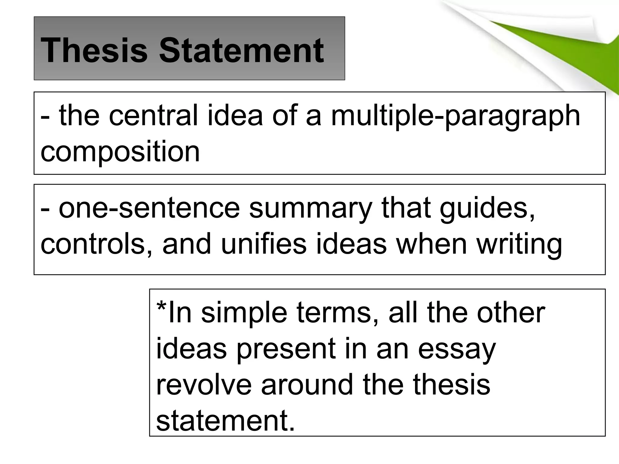 - the central idea of a multiple-paragraph
composition
- one-sentence summary that guides,
controls, and unifies ideas when writing
*In simple terms, all the other
ideas present in an essay
revolve around the thesis
statement.
Thesis Statement
 