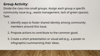 Group Activity:
Divide the class into small groups. Assign each group a specific
community issue (e.g., waste management, lack of green spaces).
Task:
1. Identify ways to foster shared identity among community
members around this issue.
2. Propose actions to contribute to the common good.
3. Create a short presentation or visual aid (e.g., a poster or
infographic) summarizing their ideas.
 