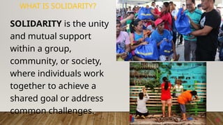 8
WHAT IS SOLIDARITY?
SOLIDARITY is the unity
and mutual support
within a group,
community, or society,
where individuals work
together to achieve a
shared goal or address
common challenges.
 