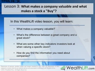 Lesson 3: What makes a company valuable and what
                                makes a stock a "Buy"?

               In this WealthLift video lesson, you will learn:

                    • What makes a company valuable?

                    • What’s the difference between a great company and a
                      great stock?

                    • What are some other key indicators investors look at
                      when valuing a specific stock?

                    • How do you find the information you need about
                      companies?



Depictions of persons. product names and images modeled in this video are trademarks of their
respective owners who do not endorse and are not associated or affiliated with WealthLift Inc.
©2011 WealthLift Inc. All Rights Reserved.
 