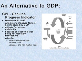 An Alternative to GDP:
GPI - Genuine
Progress Indicator
• Developed in 1995
• Attempts to measure factors
not measured by GDP
• Adjusts for income
distribution
• Focuses on economic well-
being not monetary
transactions
• Adds for
– Increase in leisure and
vacation time
– volunteer and non-market work
 