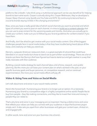 Transcript: Lesson Three
Building a Content Strategy
platforms like LinkedIn. I also think using a multichannel approach can be very beneficial for helping
brands to learn what works. Casper is actually doing this. Casper Mattresses, they've developed a
Casper Sleep Channel using Spotify and YouTube and IGTV. So continuing to test and learn is
crucial to brands staying nimble in this changing environment.”
Now, once you have a really good idea of which social channels you want to prioritize and which
types of content you want to post on each channel, it’s time to build out a content calendar that
you can use to prep content for the upcoming weeks and months. And when you actually go to
create your content, make sure you’re following your brand guidelines for content creation if you
have them.
And finally, don’t be afraid to get creative with your social media content. One of the biggest
challenges people face in social media today is that they have trouble being heard above all the
noise, and creativity can help you stand out.
Denny’s, a popular American restaurant chain, is a great example of a brand that could have
blended in on social media but chose to stand out as part of their social strategy. There are a lot of
brands out there like Denny’s that have figured out how to stand out and get creative in a way that
really resonates with their audience.
Building a social media strategy for each channel takes a lot of time, research, and careful
planning. But the more you can base your content plan on what’s worked in the past, on your
specific business goals and buyer personas, on competitive research, and on continual
experimentation, the more your social media efforts will pay off.
Video 4: Using Tone and Voice on Social Media
Let’s talk about tone and voice in your social media content.
Here’s the honest truth: Humanizing your brand is no longer just an option; it’s a necessity.
Humanizing your brand is a competitive edge in a highly competitive online world. People like to
buy from people – they like making connections, and they like to invest their time and money in
people they can relate to.
That’s why tone and voice in your messaging are so important: Having a distinct tone and voice
that reflects your values can help you connect with your audience in ways that business jargon
simply can’t. It also sets you apart from other businesses and gets your content seen, clicked on,
and engaged with.
In other words, tone and voice turn your business into a brand..
 