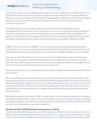 Transcript: Lesson Three
Building a Content Strategy
So, let’s back up for a second. What exactly are tone and voice? They aren’t quite the same thing.
VOICE means the distinct and steady personality or style of your brand. For example, HubSpot
Academy’s voice can be described as helpful, knowledgeable, empathetic, and friendly. And that’s
always true, no matter what channel we’re using to communicate, or what situation we’re
communicating about.
To get this voice across on social media, we create content that comes off like we’re a
knowledgeable and supportive friend. On this you can see an example of the Hubspot Academy
Voice.We use positive and inclusive language that makes our followers feel comfortable and
welcome, and we use clear language that reflects how human beings actually talk to one another.
Essentially, HubSpot Academy creates content presenting us as a helpful, supportive friend.
TONE, on the other hand, is a SUBSET of voice. It refers to the moods and attitudes of specific
content pieces, which can change depending on the channel, the situation, and the audience. So,
while HubSpot Academy’s voice is steady no matter what, our TONE can differ from post to post.
Figuring out what the right tone is for a given post will vary depending on your audience, your
message, and its purpose. A social media post letting your followers know that your website is
down will use a different tone than one announcing an exciting new product, for example. But the
voice of these posts should remain consistent no matter what.
If your brand doesn’t have an established voice and tone already, how do you develop them? Here
are a few tips.
When developing your business’s voice, you’ll want to think about your brand personality. If your
business was a person, how would they talk? Would they be open? Witty? Friendly? Authoritative?
Passionate? Energetic? Edgy? There are a lot of different descriptions you can choose from such as
these examples of voice. Choose a handful of personality words that describe your business best
and reflect its values and record them in a place where others writing marketing messaging can
find them easily.
When developing your business’s TONE, context is key. For social media in particular, think about
the different scenarios that might come up and what tone you’ll use to respond to them. See these
examples of JetBlue’s Tone. What tone will you use when people compliment you? What tone will
you use when responding to customer complaints?
Christine Scarlett, VP Marketing Communications, Cotiviti
“Social media for a B2B company versus a B2C company is different in my view. Because I think in a
B2B, you don't have the opportunity to be as playful, to be as casual, to be as witty. It doesn't mean
that you can't sometimes interject that into your posts, but as a B2B company we need to be a little
 