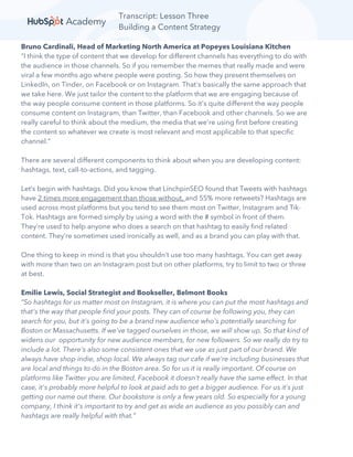Transcript: Lesson Three
Building a Content Strategy
Bruno Cardinali, Head of Marketing North America at Popeyes Louisiana Kitchen
“I think the type of content that we develop for different channels has everything to do with
the audience in those channels. So if you remember the memes that really made and were
viral a few months ago where people were posting. So how they present themselves on
LinkedIn, on Tinder, on Facebook or on Instagram. That's basically the same approach that
we take here. We just tailor the content to the platform that we are engaging because of
the way people consume content in those platforms. So it's quite different the way people
consume content on Instagram, than Twitter, than Facebook and other channels. So we are
really careful to think about the medium, the media that we're using first before creating
the content so whatever we create is most relevant and most applicable to that specific
channel.”
There are several different components to think about when you are developing content:
hashtags, text, call-to-actions, and tagging.
Let’s begin with hashtags. Did you know that LinchpinSEO found that Tweets with hashtags
have 2 times more engagement than those without, and 55% more retweets? Hashtags are
used across most platforms but you tend to see them most on Twitter, Instagram and Tik-
Tok. Hashtags are formed simply by using a word with the # symbol in front of them.
They’re used to help anyone who does a search on that hashtag to easily find related
content. They’re sometimes used ironically as well, and as a brand you can play with that.
One thing to keep in mind is that you shouldn’t use too many hashtags. You can get away
with more than two on an Instagram post but on other platforms, try to limit to two or three
at best.
Emilie Lewis, Social Strategist and Bookseller, Belmont Books
“So hashtags for us matter most on Instagram, it is where you can put the most hashtags and
that's the way that people find your posts. They can of course be following you, they can
search for you, but it's going to be a brand new audience who's potentially searching for
Boston or Massachusetts. If we've tagged ourselves in those, we will show up. So that kind of
widens our opportunity for new audience members, for new followers. So we really do try to
include a lot. There's also some consistent ones that we use as just part of our brand. We
always have shop indie, shop local. We always tag our cafe if we're including businesses that
are local and things to do in the Boston area. So for us it is really important. Of course on
platforms like Twitter you are limited, Facebook it doesn't really have the same effect. In that
case, it's probably more helpful to look at paid ads to get a bigger audience. For us it's just
getting our name out there. Our bookstore is only a few years old. So especially for a young
company, I think it's important to try and get as wide an audience as you possibly can and
hashtags are really helpful with that.”
 