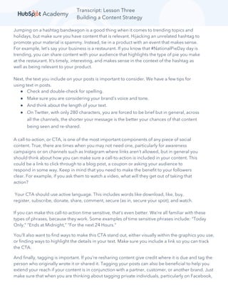 Transcript: Lesson Three
Building a Content Strategy
Jumping on a hashtag bandwagon is a good thing when it comes to trending topics and
holidays, but make sure you have content that is relevant. Hijacking an unrelated hashtag to
promote your material is spammy. Instead, tie in a product with an event that makes sense.
For example, let’s say your business is a restaurant. If you know that #NationalPieDay day is
trending, you can share content with your audience that highlights the type of pie you make
at the restaurant. It’s timely, interesting, and makes sense in the context of the hashtag as
well as being relevant to your product.
Next, the text you include on your posts is important to consider. We have a few tips for
using text in posts.
● Check and double-check for spelling.
● Make sure you are considering your brand’s voice and tone.
● And think about the length of your text.
● On Twitter, with only 280 characters, you are forced to be brief but in general, across
all the channels, the shorter your message is the better your chances of that content
being seen and re-shared.
A call-to-action, or CTA, is one of the most important components of any piece of social
content. True, there are times when you may not need one, particularly for awareness
campaigns or on channels such as Instagram where links aren’t allowed, but in general you
should think about how you can make sure a call-to-action is included in your content. This
could be a link to click through to a blog post, a coupon or asking your audience to
respond in some way. Keep in mind that you need to make the benefit to your followers
clear. For example, if you ask them to watch a video, what will they get out of taking that
action?
Your CTA should use active language. This includes words like download, like, buy,
register, subscribe, donate, share, comment, secure (as in, secure your spot), and watch.
If you can make this call-to-action time sensitive, that’s even better. We’re all familiar with these
types of phrases, because they work. Some examples of time sensitive phrases include: “Today
Only,” “Ends at Midnight,” “For the next 24 Hours.”
You’ll also want to find ways to make this CTA stand out, either visually within the graphics you use,
or finding ways to highlight the details in your text. Make sure you include a link so you can track
the CTA.
And finally, tagging is important. If you’re resharing content give credit where it is due and tag the
person who originally wrote it or shared it. Tagging your posts can also be beneficial to help you
extend your reach if your content is in conjunction with a partner, customer, or another brand. Just
make sure that when you are thinking about tagging private individuals, particularly on Facebook,
 