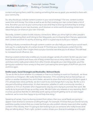 Transcript: Lesson Three
Building a Content Strategy
content and giving them credit for creating something that was so good, you wanted to share with
your community.
So, why should you include content curation in your social strategy? For one, content curation
saves time and money. You know as well as we do that creating your own content takes a lot of
time. But when you turn to your community to see what they’re sharing and what they’re writing
about that relates to your own business, you’ll discover an entire world of existing content and
ideas that you can share on your own channels.
Secondly, content curation builds industry connections. When you shine light on other people’s
work by retweeting them and linking to their blog posts, you’re showing them that you appreciate
their content and think it’s worthy of sharing, which is a great way to build your network.
Building industry connections through content curation can also help you extend your social reach.
Let’s say I’m a really big fan of a certain brand. If I find that your brand posts content from the
brand I like so much, then I might check out your brand to see what you’re all about. This will lead
to increased social influence, too.
Sharing curated content also enables you to post a bigger variety of content. So let’s say your own
brand tends to publish and share a lot of blog content but not as many videos. If you can curate
and share some really great videos from other brands alongside your own blog posts, you’ll be
giving your audience more variety so they aren’t just seeing the same types of stuff from you time
and time again.
Emilie Lewis, Social Strategist and Bookseller, Belmont Books
“So we do like to share whether it's a retweet or if we're co-hosting an event on Facebook, we leave
comments on Instagram. We really liked that interaction. If it's something that we feel perhaps an
author or another bookstore has said it better, we want to share that voice and just let them speak it
if it's already been done perfectly, we don't want to try and change that in any way. But for us it is
also part of building relationships. It's that interaction, whether it's with a community member, a
customer or if it's an illustrator who's happened to stop by and is trying to promote their work. We
really do try to just pick things up as they come. We don't plan any retweets or any reposting. But if
it comes up and we feel like it's definitely worth saying and worth getting out to an even bigger
audience, we're more than happy to try and help that along.”
Speaking of variety, if you’re sharing content from others, then your social feeds are going to
appear more diverse to someone scrolling through. For example, if I know that your brand not only
publishes quality content that you create but that you also publish industry news and other quality
content in the industry, then I’m going to start looking to you as someone who really knows what
they are talking about. That’s right, content curation shows your diverse knowledge as a thought
 