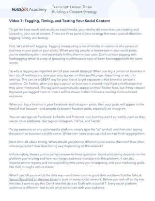 Transcript: Lesson Three
Building a Content Strategy
Video 7: Tagging, Timing, and Testing Your Social Content
To get the best reach and results on social media, you need to do more than just creating and
spreading your social content. There are three parts to your strategy that need special attention:
tagging, timing, and testing.
First, let’s start with tagging. Tagging means using a social handle or username of a person or
business in your post or your photo. When you tag people or businesses in your social posts,
you’re identifying them and essentially linking them in your post. Don’t confuse tagging with
hashtagging, which is a way of grouping together posts have all been hashtagged with the same
words.
So why is tagging an important part of your overall strategy? When you tag a person or business in
your social media posts, your post may appear on their profile page, depending on security
settings. This can be a GREAT way for your brand to get exposure to that brand or person’s
audience. On Twitter, when you tag a person or business in a tweet, they’ll get a notification that
they were mentioned. This tag won’t automatically appear on their Twitter feed, but if they retweet
the tweet you tagged them in, then it will be shown to their followers, leading to more brand
exposure.
When you tag a location in your Facebook and Instagram posts, then your posts will appear in the
feed of that location – and people do browse location posts, especially on Instagram.
You can use tags on Facebook, LinkedIn and Pinterest now, but they aren’t as readily used as they
are on other platforms. Use tags on Instagram, TikTok, and Twitter.
To tag someone on any social media platform, simply type the “at” symbol, and then start typing
the person or business’s profile name. When their name pops up, click on it to finish tagging them.
Next, let’s talk about timing. When should you post on different social media channels? How often
should you post? How does timing vary depending on the network?
Unfortunately, there’s just no perfect answer to these questions. Good post timing depends on the
platform you're using and how your target audience interacts with that platform. It can also
depend on the regions and corresponding time zones you're targeting, and your marketing goals,
like click throughs versus shares.
What I can tell you is what the data says – and there is some good data out there that the folks at
Sprout Social did on the best times to post on every social network. Before you rush off to dig into
the data, I want to say this: Don’t take this data as Truth with a capital T. Every social platform
audience is different-- test to see what works best with your audience.
 