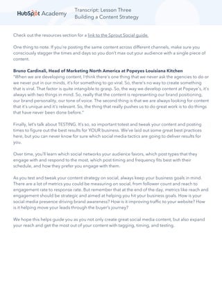 Transcript: Lesson Three
Building a Content Strategy
Check out the resources section for a link to the Sprout Social guide.
One thing to note. If you’re posting the same content across different channels, make sure you
consciously stagger the times and days so you don’t max out your audience with a single piece of
content.
Bruno Cardinali, Head of Marketing North America at Popeyes Louisiana Kitchen
“When we are developing content, I think there's one thing that we never ask the agencies to do or
we never put in our minds, it's for something to go viral. So, there's no way to create something
that is viral. That factor is quite intangible to grasp. So, the way we develop content at Popeye's, it's
always with two things in mind. So, really that the content is representing our brand positioning,
our brand personality, our tone of voice. The second thing is that we are always looking for content
that it's unique and it's relevant. So, the thing that really pushes us to do great work is to do things
that have never been done before.”
Finally, let’s talk about TESTING. It’s so, so important totest and tweak your content and posting
times to figure out the best results for YOUR business. We’ve laid out some great best practices
here, but you can never know for sure which social media tactics are going to deliver results for
you.
Over time, you’ll learn which social networks your audience favors, which post types that they
engage with and respond to the most, which post timing and frequency fits best with their
schedule, and how they prefer you engage with them.
As you test and tweak your content strategy on social, always keep your business goals in mind.
There are a lot of metrics you could be measuring on social, from follower count and reach to
engagement rate to response rate. But remember that at the end of the day, metrics like reach and
engagement should be strategic and aimed at helping you hit your business goals. How is your
social media presence driving brand awareness? How is it improving traffic to your website? How
is it helping move your leads through the buyer’s journey?
We hope this helps guide you as you not only create great social media content, but also expand
your reach and get the most out of your content with tagging, timing, and testing.
 