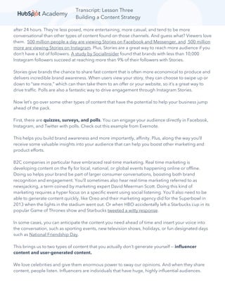 Transcript: Lesson Three
Building a Content Strategy
after 24 hours. They’re less posed, more entertaining, more casual, and tend to be more
conversational than other types of content found on those channels. And guess what? Viewers love
them. 500 million people a day are viewing Stories on Facebook and Messenger, and 500 million
more are viewing Stories on Instagram. Plus, Stories are a great way to reach more audience if you
don’t have a lot of followers. A study by SocialInsider found that brands with less than 10,000
Instagram followers succeed at reaching more than 9% of their followers with Stories.
Stories give brands the chance to share fast content that is often more economical to produce and
delivers incredible brand awareness. When users view your story, they can choose to swipe up or
down to “see more,” which can then take them to an offer or your website, so it’s a great way to
drive traffic. Polls are also a fantastic way to drive engagement through Instagram Stories.
Now let’s go over some other types of content that have the potential to help your business jump
ahead of the pack.
First, there are quizzes, surveys, and polls. You can engage your audience directly in Facebook,
Instagram, and Twitter with polls. Check out this example from Evernote.
This helps you build brand awareness and more importantly, affinity. Plus, along the way you’ll
receive some valuable insights into your audience that can help you boost other marketing and
product efforts.
B2C companies in particular have embraced real-time marketing. Real time marketing is
developing content on the fly for local, national, or global events happening online or offline.
Doing so helps your brand be part of larger consumer conversations, boosting both brand
recognition and engagement. You’ll sometimes also hear real-time marketing referred to as
newsjacking, a term coined by marketing expert David Meerman Scott. Doing this kind of
marketing requires a hyper focus on a specific event using social listening. You’ll also need to be
able to generate content quickly, like Oreo and their marketing agency did for the Superbowl in
2013 when the lights in the stadium went out. Or when HBO accidentally left a Starbucks cup in its
popular Game of Thrones show and Starbucks tweeted a witty response.
In some cases, you can anticipate the content you need ahead of time and insert your voice into
the conversation, such as sporting events, new television shows, holidays, or fun designated days
such as National Friendship Day.
This brings us to two types of content that you actually don’t generate yourself — influencer
content and user-generated content.
We love celebrities and give them enormous power to sway our opinions. And when they share
content, people listen. Influencers are individuals that have huge, highly influential audiences.
 