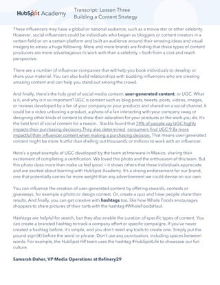 Transcript: Lesson Three
Building a Content Strategy
These influencers may have a global or national audience, such as a movie star or other celebrity.
However, social influencers could be individuals who began as bloggers or content creators in a
certain field or on a certain platform and built an audience around their amazing ideas and visual
imagery to amass a huge following. More and more brands are finding that these types of content
producers are more advantageous to work with than a celebrity — both from a cost and reach
perspective.
There are a number of influencer companies that will help you book individuals to develop or
share your material. You can also build relationships with budding influencers who are creating
amazing content and can help you stand out among the crowd.
And finally, there’s the holy grail of social media content: user-generated content, or UGC. What
is it, and why is it so important? UGC is content such as blog posts, tweets, posts, videos, images,
or reviews developed by a fan of your company or your products and shared on a social channel. It
could be a video unboxing a product, a photo of a fan interacting with your company swag or
designing other kinds of content to show their adoration for your products or the work you do. It’s
the best kind of social content for a reason. Stackla found that 79% of people say UGC highly
impacts their purchasing decisions.They also determined consumers find UGC 9.8x more
impactful than influencer content when making a purchasing decision. That means user-generated
content might be more fruitful than shelling out thousands or millions to work with an influencer.
Here’s a great example of UGC developed by the team at Interware in Mexico, sharing their
excitement of completing a certification. We loved this photo and the enthusiasm of this team. But
this photo does more than make us feel good — it shows others that these individuals appreciate
and are excited about learning with HubSpot Academy. It’s a strong endorsement for our brand,
one that potentially carries far more weight than any advertisement we could devise on our own.
You can influence the creation of user-generated content by offering rewards, contests or
giveaways, for example a photo or design contest. Or, create a quiz and have people share their
results. And finally, you can get creative with hashtags too, like how Whole Foods encourages
shoppers to share pictures of their carts with the hashtag #WholeFoodsHaul.
Hashtags are helpful for search, but they also enable the curation of specific types of content. You
can create a branded hashtag to track a company effort or specific campaigns. If you’ve never
created a hashtag before, it’s simple, and you don’t need any tools to create one. Simply put the
pound sign (#) before the word or phrase. Don’t use any punctuation, including spaces between
words. For example, the HubSpot HR team uses the hashtag #HubSpotLife to showcase our fun
culture.
Samarah Daher, VP Media Operations at Refinery29
 