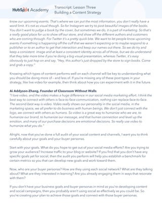 Transcript: Lesson Three
Building a Content Strategy
know our upcoming events. That's where we can put the most information, you don't really have a
word limit. It's not as visual though. So for Instagram we try to post beautiful images of the books.
You don't want to judge a book by the cover, but sometimes we do, it is part of marketing. So that's
a really good place for us to show off our store, and show off the different authors and customers
who are coming through. For Twitter it's a pretty quick bite. We want to let people know upcoming
events if something is happening off the cuff that we weren't expecting or to maybe respond to a
publisher or to an author to get that interaction and keep our names out there. So we do try and
keep a consistent image and at least a consistent identity across all of those, but we do understand
that they take more time if you're doing a big visual presentation, whereas Twitter, it's easy
obviously to just hop on and say, "Hey, this author's just dropped by the store to sign books. Come
and grab a copy.”
Knowing which types of content performs well on each channel will be key to understanding what
you should be doing more of – and less of. If you’re missing any of these post types in your
strategy, like live video for example, then think about how you can experiment with it in the future.
Ai Addyson-Zhang, Founder of Classroom Without Walls
“I love video, and the video makes a huge difference in our social media marketing effort. I think the
best way to connect with others is face-to-face communication, nothing can replace face-to-face.
The second-best way is video. Video really shows our personality in the social media, in the
marketing space, we all prefer to do business with human beings. We don't just connect with the
logo, we connect with others as humans. So video is a great way to humanize who we are, to
humanize our brand, to humanize our message, and that human connection and level up the
emotion, and many of our purchase decisions are emotional decisions. So really use video to
humanize what you do.”
Alright, now that you’ve done a full audit of your social content and channels, I want you to think
carefully about your goals and your buyer personas.
Start with your goals. What do you hope to get out of your social media efforts? Are you trying to
grow your audience? Increase traffic to your blog or website? If you find that you don’t have any
specific goals yet for social, then the audit you perform will help you establish a benchmark for
certain metrics so you that can develop new goals and work toward them.
Now, who are your buyer personas? How are they using each social network? What are they talking
about? What are they interested in learning? Are you already engaging them in ways that resonate
with them?
If you don’t have your business goals and buyer personas in mind as you’re developing content
and social campaigns, then you probably aren’t using social as effectively as you could be. So
you’re creating your plan to achieve those goals and connect with those buyer personas.
 