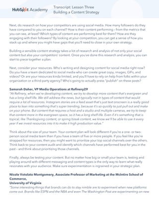 Transcript: Lesson Three
Building a Content Strategy
Next, do research on how your competitors are using social media. How many followers do they
have compared to you on each channel? How is their content performing – from the metrics that
you can see, at least? Which types of content are performing best for them? How are they
engaging with their followers? By looking at your competition, you can get a sense of how you
stack up and where you might have gaps that you’ll need to close in your own strategy.
Building a sensible content strategy takes a lot of research and analysis of not only your social
content but also your competitors’ content. Once you’ve done this research and analysis, you can
start to piece together a plan.
Next, consider your resources. Who’s writing and designing content for social media right now?
Do you have a team dedicated to social media who can create great copy, images, GIFs, and
videos? Or are your resources kinda limited, and you’ll have to rely on help from folks within your
organization or a third-party agency? Who’s going to actually press “publish” on these posts?
Samarah Daher, VP Media Operations at Refinery29
“At Refinery, when we're developing content, we try to develop more content that's evergreen and
has a long shelf-life. We still address the news, but typically not in types of content that would
require a lot of resources. Instagram stories are a feed asset that's just text onscreen is a really good
place to lean into something that's super trending, because it's so quickly to just pull out and make
on your phone. But content that requires a host and a studio and multiple cameras, we try to keep
that content more in the evergreen space, so it has a long shelf-life. Even if it's something that is
topical, like Thanksgiving content, or spring break content, we know we'll be able to use it every
year if we invest resources into it to make it high production value.”
Think about the size of your team. Your content plan will look different if you’re a one- or two-
person social media team than if you have a team of five or more people. If you feel like you’re
strapped for resources, then you might want to prioritize your top social channels over the others.
Think back to your content audit and identify which channels have performed best for you in the
past – and think about prioritizing those channels.
Finally, always be testing your content. But no matter how big or small your team is, testing and
playing around with different messaging and content types is the only way to learn what really
resonates with your audience. Make sure experimentation is ingrained in your strategic plan.
Nicole Votolato Montgomery, Associate Professor of Marketing at the McIntire School of
Commerce,
University of Virginia
“Some interesting things that brands can do to stay nimble are to experiment when new platforms
come out. Brands like ESPN and the NBA and even The Washington Post are experimenting on new
 