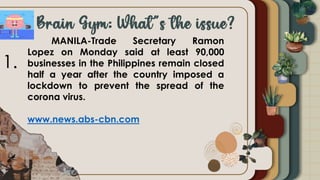 MANILA-Trade Secretary Ramon
Lopez on Monday said at least 90,000
businesses in the Philippines remain closed
half a year after the country imposed a
lockdown to prevent the spread of the
corona virus.
www.news.abs-cbn.com
1.
 