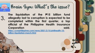 The liquidation of the ₱15 billion fund
allegedly lost to corruption is expected to be
completed within the first quarter, a top
official of the Philippine Health Insurance
Corporation said.
https://cnnphilippines.com/news/2021/2/15/philhealth-15-
billion-liquidated-march.html
3.
 