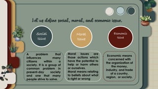 Social
Issue
Moral
Issue
Economic
Issue
A problem that
influences many
citizens within a
society. It is a group of
common problem in
present-day society
and one that many
people strive to solve.
Moral Issues are
those actions which
have the potential to
help or harm others
or ourselves.
Moral means relating
to beliefs about what
is right or wrong
Economic means
concerned with
the organization of
the money,
industry, and trade
of a country,
region, or society.
 