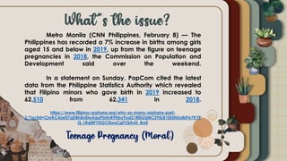 Metro Manila (CNN Philippines, February 8) — The
Philippines has recorded a 7% increase in births among girls
aged 15 and below in 2019, up from the figure on teenage
pregnancies in 2018, the Commission on Population and
Development said over the weekend.
In a statement on Sunday, PopCom cited the latest
data from the Philippine Statistics Authority which revealed
that Filipino minors who gave birth in 2019 increased to
62,510 from 62,341 in 2018.
https://www.filipino-orphans.org/why-so-many-orphans-part-
2/?gclid=CjwKCAjw07qDBhBxEiwA6pPbHnR9Hby9ud21Rl0GSMC395LB10t3NUolbPe7KYP
Q_LRqtiIFYDGCNxoCgIYQAvD_BwE
 