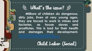 Millions of children do dangerous,
dirty jobs. Even at very young ages,
they are forced to work in mines and
factories, as house slaves and
prostitutes. This is bad for their health
and damages their development.
https://www.terredeshommes.nl/en/our-mission/child-
labour?gclid=CjwKCAjw07qDBhBxEiwA6pPbHjDa1v0nSx6Ho74-
ZJx9MzR_aTVbidQ_gxYbMK3VFc8t8HprSoymTRoCoFEQAvD_BwE
 