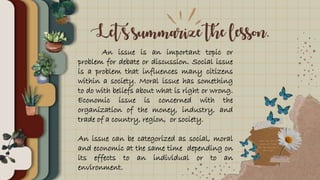 Let’s summarize the lesson.
An issue is an important topic or
problem for debate or discussion. Social issue
is a problem that influences many citizens
within a society. Moral issue has something
to do with beliefs about what is right or wrong.
Economic issue is concerned with the
organization of the money, industry, and
trade of a country, region, or society.
An issue can be categorized as social, moral
and economic at the same time depending on
its effects to an individual or to an
environment.
 