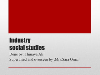 Industry
social studies
Done by: Thuraya Ali
Supervised and overseen by :Mrs.Sara Omar
 