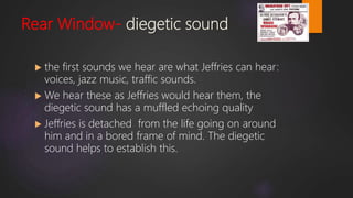 Rear Window- diegetic sound
 the first sounds we hear are what Jeffries can hear:
voices, jazz music, traffic sounds.
 We hear these as Jeffries would hear them, the
diegetic sound has a muffled echoing quality
 Jeffries is detached from the life going on around
him and in a bored frame of mind. The diegetic
sound helps to establish this.
 